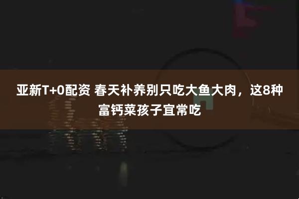 亚新T+0配资 春天补养别只吃大鱼大肉，这8种富钙菜孩子宜常吃
