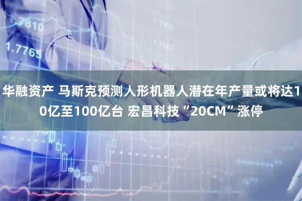 华融资产 马斯克预测人形机器人潜在年产量或将达10亿至100亿台 宏昌科技“20CM”涨停