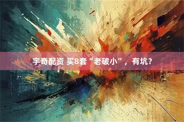 宇奇配资 买8套“老破小”，有坑？