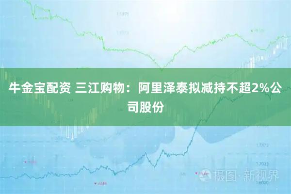 牛金宝配资 三江购物：阿里泽泰拟减持不超2%公司股份