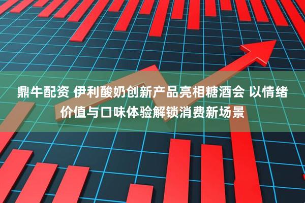 鼎牛配资 伊利酸奶创新产品亮相糖酒会 以情绪价值与口味体验解锁消费新场景