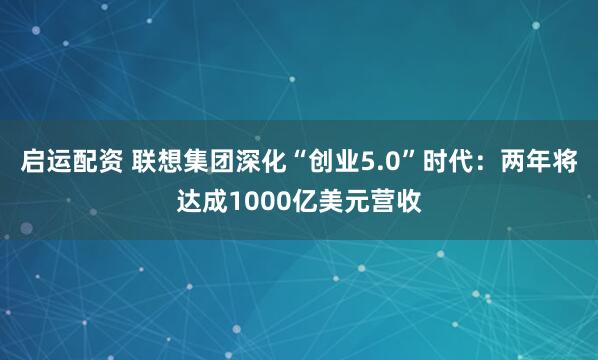 启运配资 联想集团深化“创业5.0”时代：两年将达成1000亿美元营收