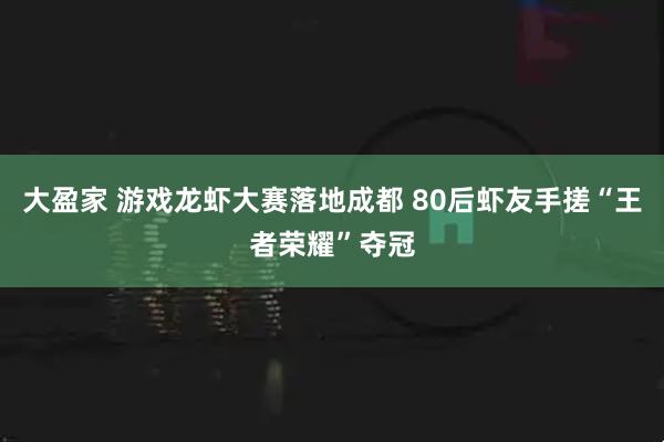 大盈家 游戏龙虾大赛落地成都 80后虾友手搓“王者荣耀”夺冠