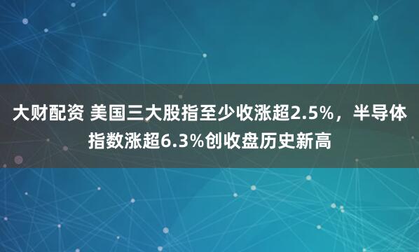 大财配资 美国三大股指至少收涨超2.5%，半导体指数涨超6.3%创收盘历史新高