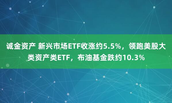 诚金资产 新兴市场ETF收涨约5.5%，领跑美股大类资产类ETF，布油基金跌约10.3%
