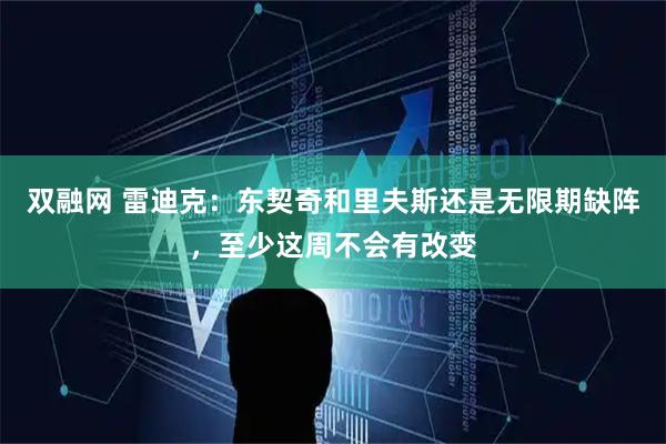双融网 雷迪克：东契奇和里夫斯还是无限期缺阵，至少这周不会有改变